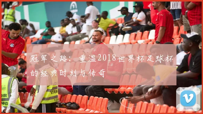 冠军之路：重温2018世界杯足球杯的经典时刻与传奇