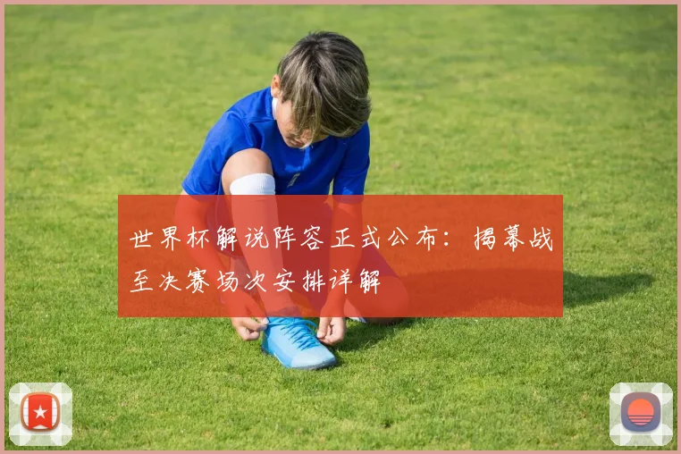 世界杯解说阵容正式公布：揭幕战至决赛场次安排详解