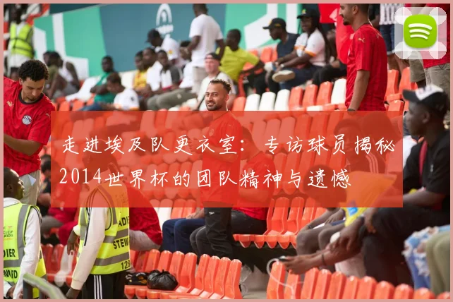 走进埃及队更衣室：专访球员揭秘2014世界杯的团队精神与遗憾