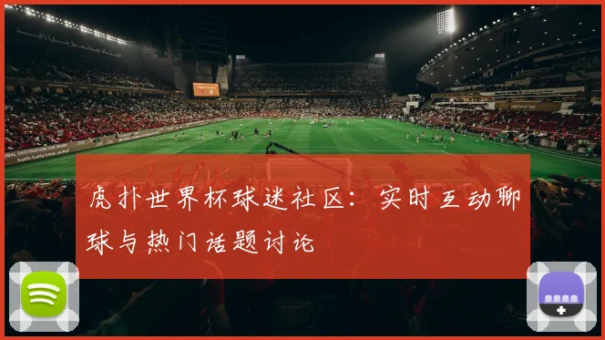虎扑世界杯球迷社区：实时互动聊球与热门话题讨论