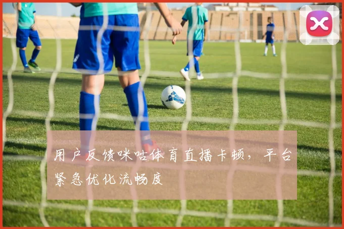 用户反馈咪咕体育直播卡顿，平台紧急优化流畅度