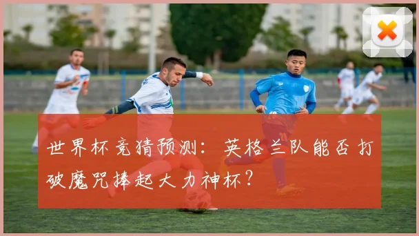 世界杯竞猜预测：英格兰队能否打破魔咒捧起大力神杯？