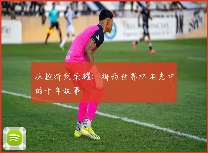 从挫折到荣耀：梅西世界杯泪光中的十年故事