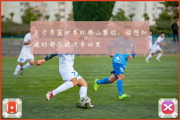 关于男篮世界杯佛山赛程，你想知道的都在这次专访里