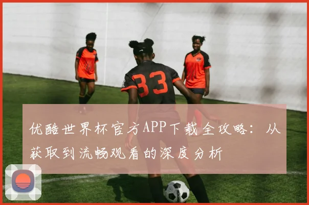 优酷世界杯官方APP下载全攻略：从获取到流畅观看的深度分析