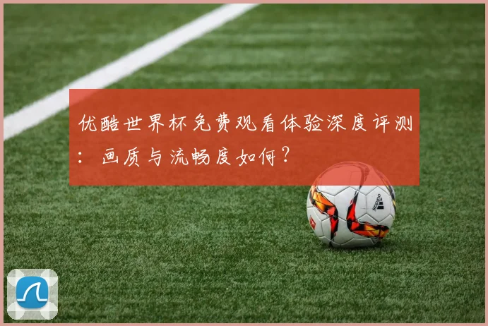 优酷世界杯免费观看体验深度评测：画质与流畅度如何？