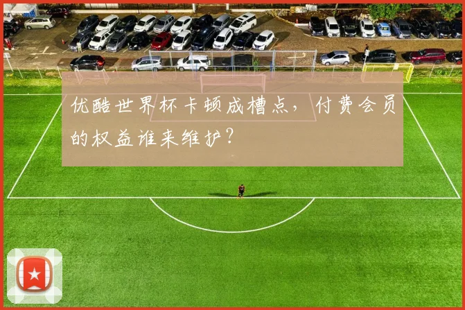 优酷世界杯卡顿成槽点，付费会员的权益谁来维护？