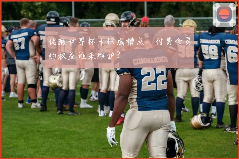 优酷世界杯卡顿成槽点，付费会员的权益谁来维护？