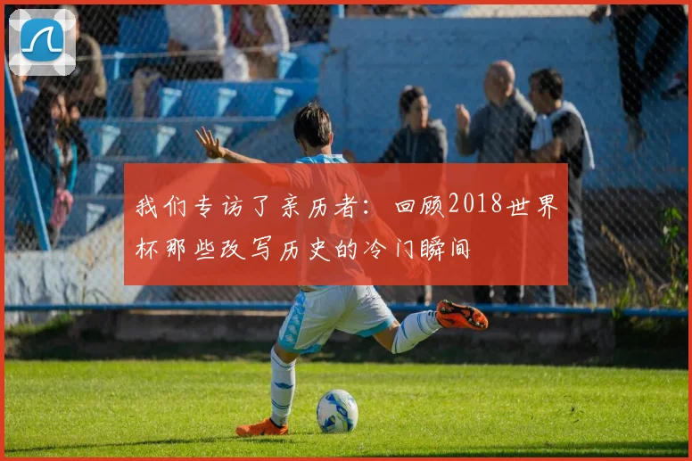 我们专访了亲历者：回顾2018世界杯那些改写历史的冷门瞬间
